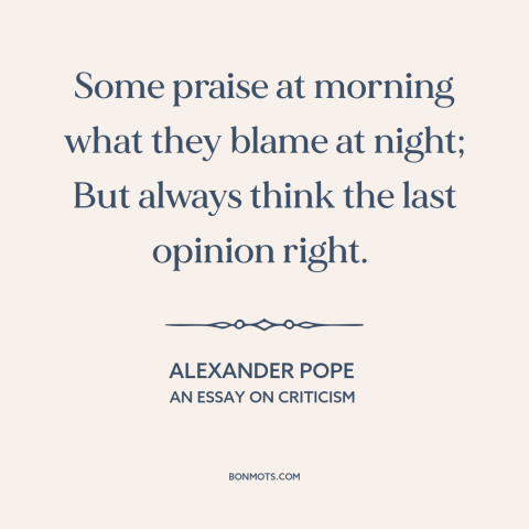 A quote by Alexander Pope about inconsistency: “Some praise at morning what they blame at night; But always think the last…”