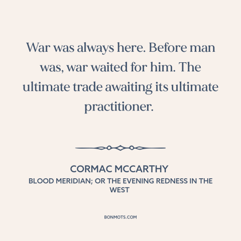 A quote by Cormac McCarthy about man and war: “War was always here. Before man was, war waited for him. The ultimate trade…”