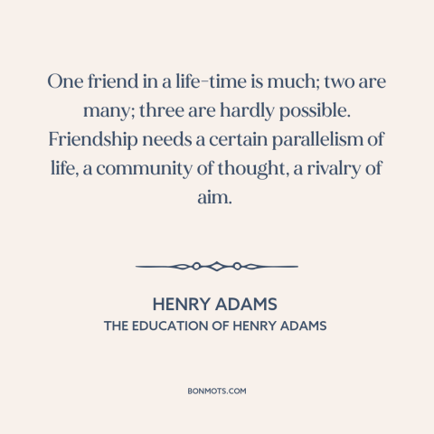 A quote by Henry Brooks Adams about friendship: “One friend in a life-time is much; two are many; three are hardly…”