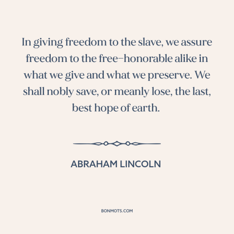 A quote by Abraham Lincoln about slavery: “In giving freedom to the slave, we assure freedom to the free—honorable alike in…”