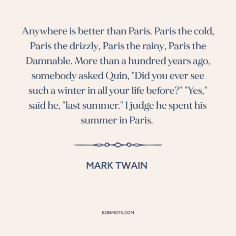 A quote by Mark Twain about paris: “Anywhere is better than Paris. Paris the cold, Paris the drizzly, Paris the rainy…”