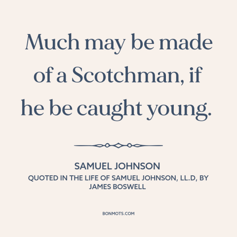 A quote by Samuel Johnson about scotland: “Much may be made of a Scotchman, if he be caught young.”