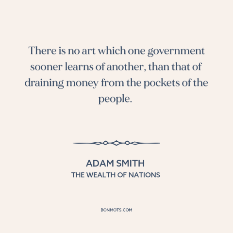 A quote by Adam Smith about taxes: “There is no art which one government sooner learns of another, than that of…”