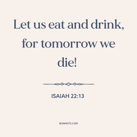 A quote from The Bible about living in the moment: “Let us eat and drink, for tomorrow we die!”