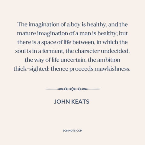 A quote by John Keats about stages of life: “The imagination of a boy is healthy, and the mature imagination of a man…”