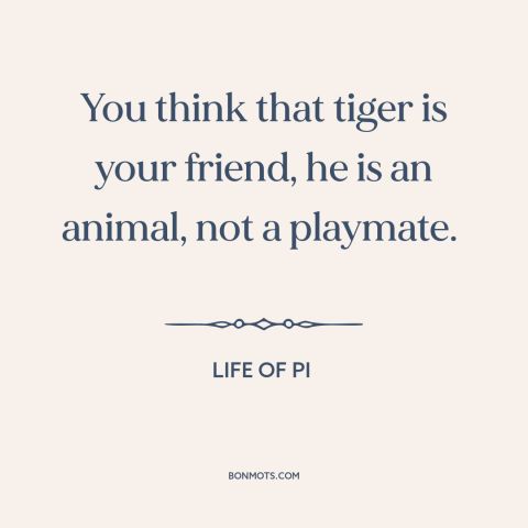 A quote from Life of Pi about man and animals: “You think that tiger is your friend, he is an animal, not a playmate.”