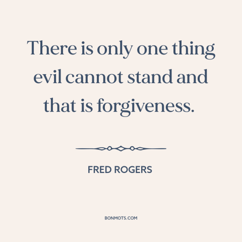 A quote by Fred Rogers about overcoming evil: “There is only one thing evil cannot stand and that is forgiveness.”