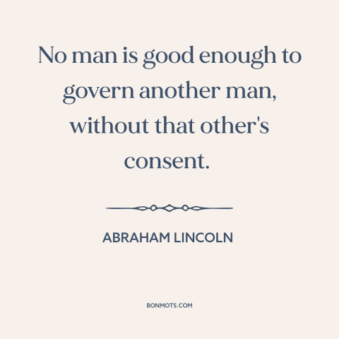 A quote by Abraham Lincoln about power: “No man is good enough to govern another man, without that other's consent.”