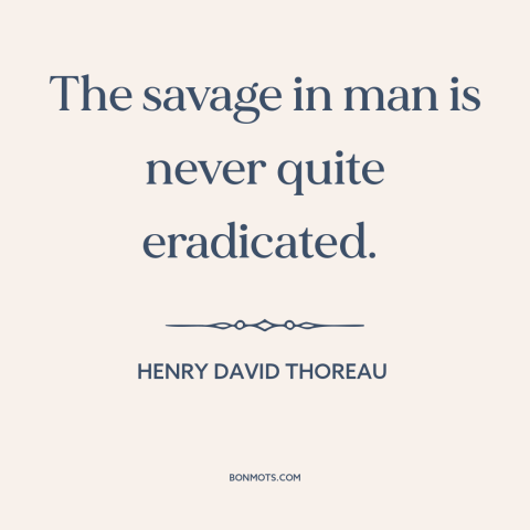 A quote by Henry David Thoreau about nature of man: “The savage in man is never quite eradicated.”