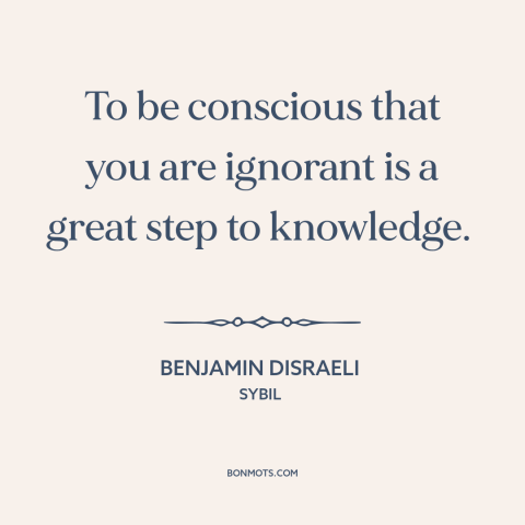 A quote by Benjamin Disraeli about ignorance: “To be conscious that you are ignorant is a great step to knowledge.”