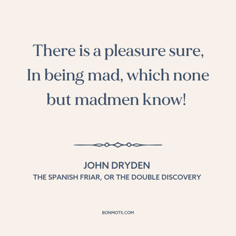 A quote by John Dryden about insanity: “There is a pleasure sure, In being mad, which none but madmen know!”