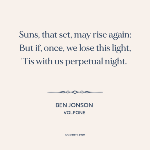 A quote by Ben Jonson about finality of death: “Suns, that set, may rise again: But if, once, we lose this light, 'Tis…”