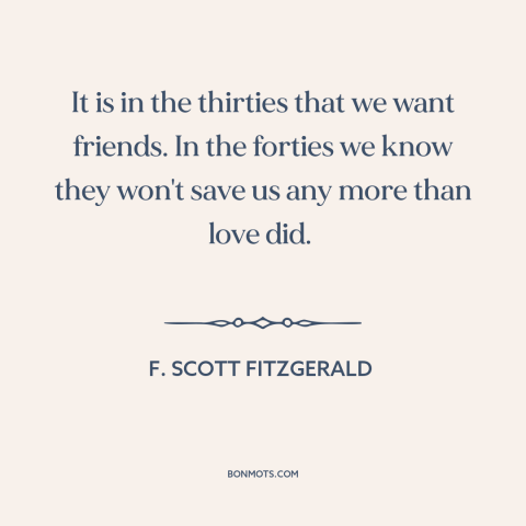 A quote by F. Scott Fitzgerald about aging: “It is in the thirties that we want friends. In the forties we know…”