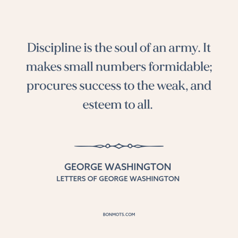 A quote by George Washington about discipline: “Discipline is the soul of an army. It makes small numbers formidable;…”