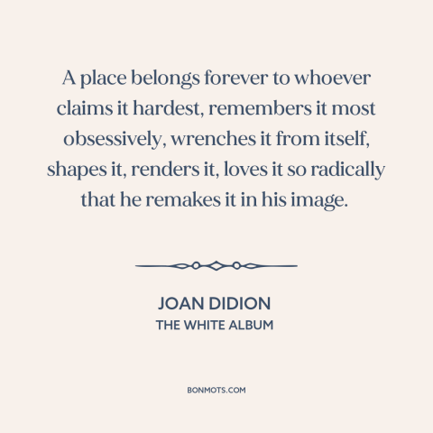 A quote by Joan Didion about rootedness: “A place belongs forever to whoever claims it hardest, remembers it…”