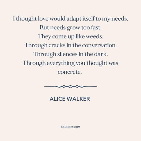 A quote by Alice Walker about human needs: “I thought love would adapt itself to my needs. But needs grow too fast.”