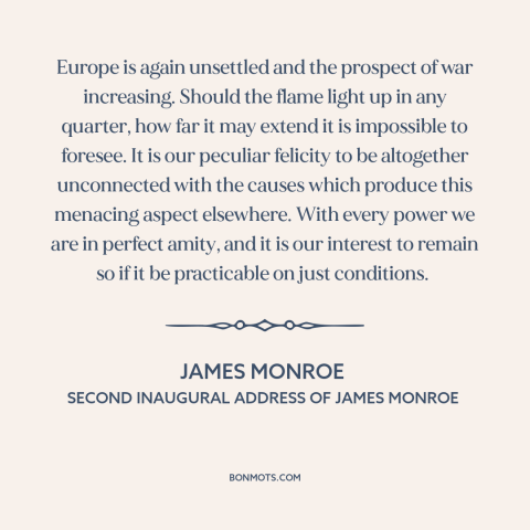 A quote by James Monroe about isolationism: “Europe is again unsettled and the prospect of war increasing. Should the…”