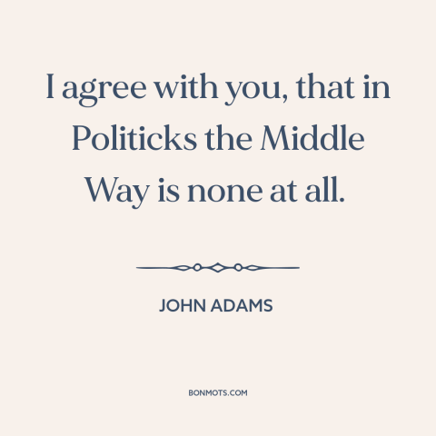 A quote by John Adams about the political center: “I agree with you, that in Politicks the Middle Way is none at all.”