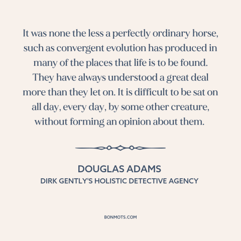 A quote by Douglas Adams about horses: “It was none the less a perfectly ordinary horse, such as convergent evolution has…”