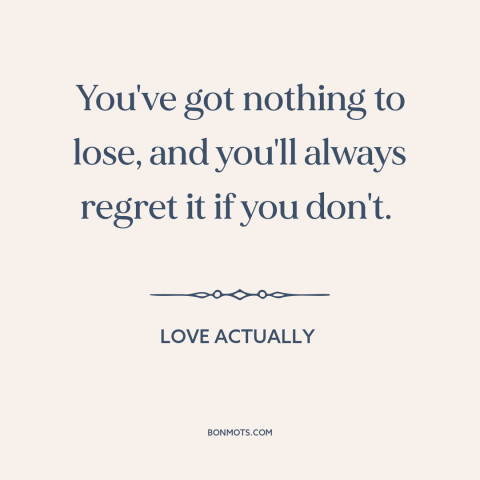 A quote from Love Actually about nothing to lose: “You've got nothing to lose, and you'll always regret it if you don't.”