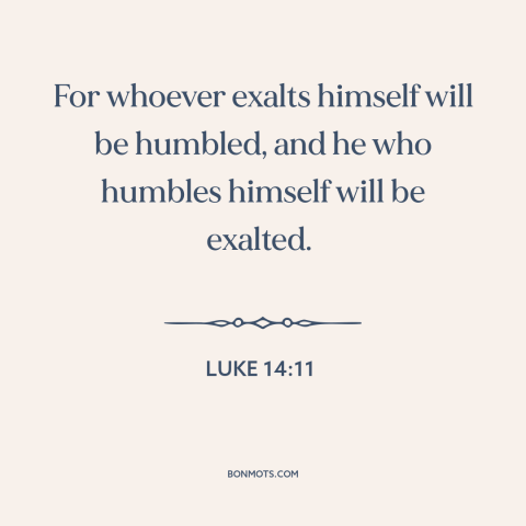 A quote from The Bible about pride vs. humility: “For whoever exalts himself will be humbled, and he who humbles himself…”