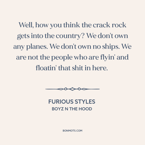 A quote from Boyz n the Hood about crack epidemic: “Well, how you think the crack rock gets into the country? We don't own…”