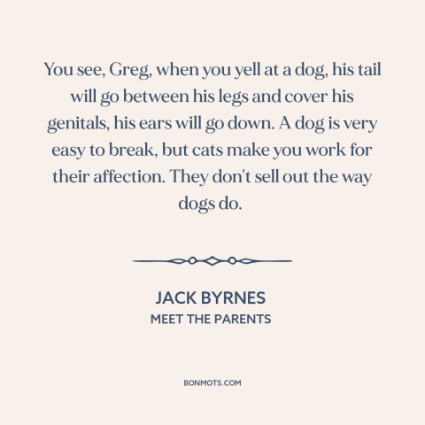 A quote from Meet the Parents about cats and dogs: “You see, Greg, when you yell at a dog, his tail will go between…”