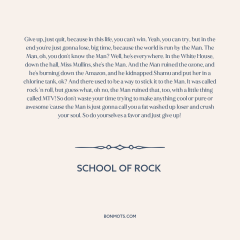 A quote from School of Rock about sticking it to the man: “Give up, just quit, because in this life, you can't win.”