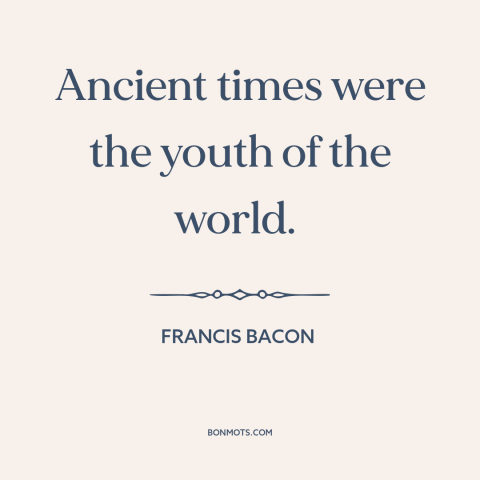 A quote by Francis Bacon about the ancient world: “Ancient times were the youth of the world.”