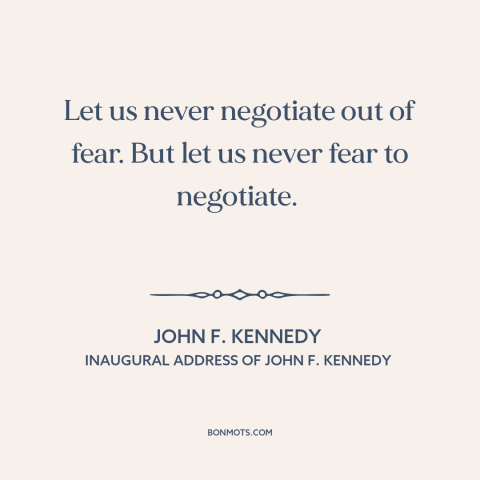 A quote by John F. Kennedy about cold war: “Let us never negotiate out of fear. But let us never fear to negotiate.”