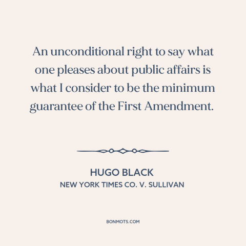 A quote by Hugo Black about first amendment: “An unconditional right to say what one pleases about public affairs is what I…”