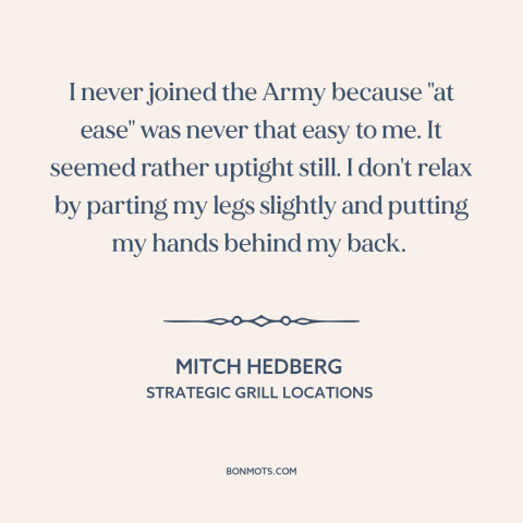 A quote by Mitch Hedberg about the army: “I never joined the Army because "at ease" was never that easy to me.”