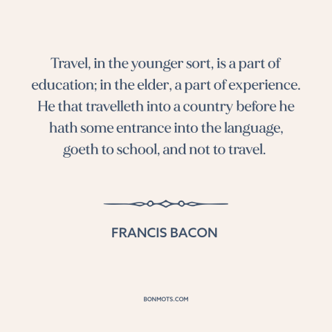 A quote by Francis Bacon about travel: “Travel, in the younger sort, is a part of education; in the elder, a…”