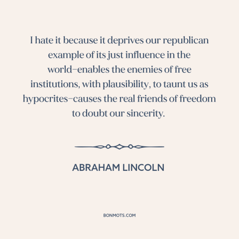 A quote by Abraham Lincoln about slavery: “I hate it because it deprives our republican example of its just influence in…”