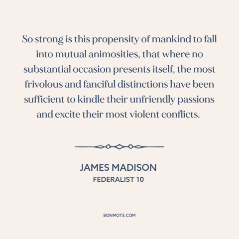 A quote by James Madison about conflict: “So strong is this propensity of mankind to fall into mutual animosities, that…”