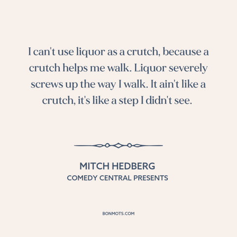 A quote by Mitch Hedberg about alcohol: “I can't use liquor as a crutch, because a crutch helps me walk. Liquor…”