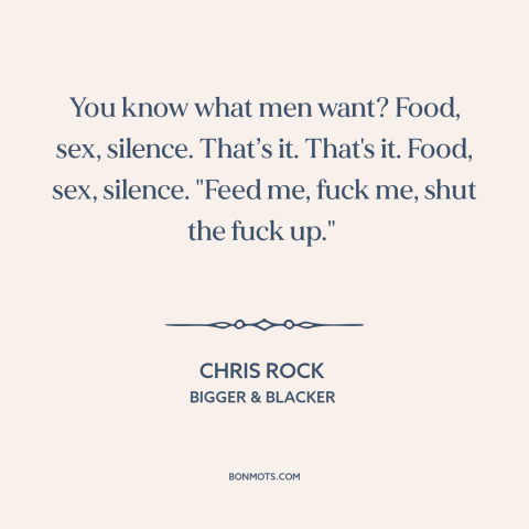 A quote by Chris Rock about human needs: “You know what men want? Food, sex, silence. That’s it. That's it. Food, sex…”