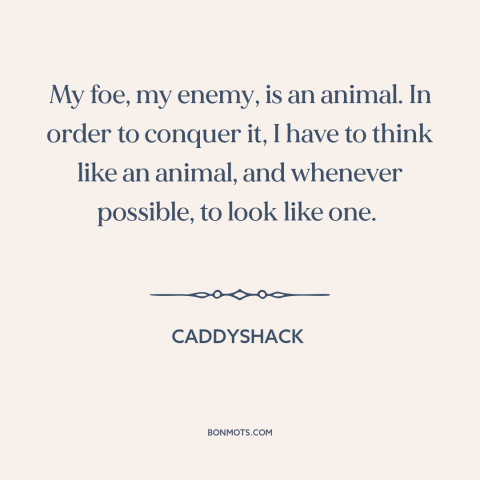 A quote from Caddyshack about man and animals: “My foe, my enemy, is an animal. In order to conquer it, I have…”