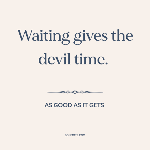 A quote from As Good As It Gets about the devil: “Waiting gives the devil time.”