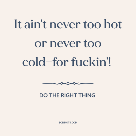 A quote from Do the Right Thing about sex: “It ain't never too hot or never too cold—for fuckin'!”