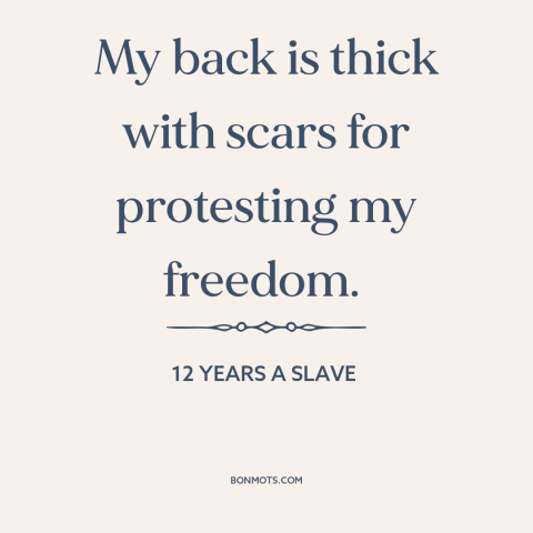 A quote from 12 Years a Slave about slavery: “My back is thick with scars for protesting my freedom.”