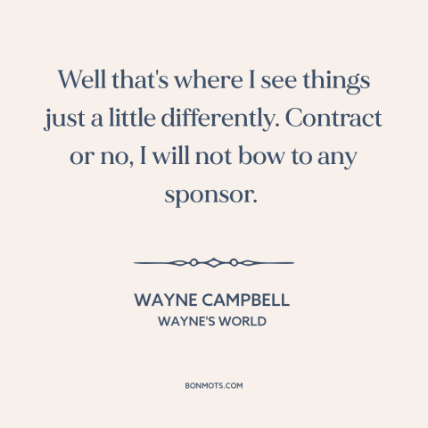 A quote from Wayne's World about selling out: “Well that's where I see things just a little differently. Contract or no, I…”