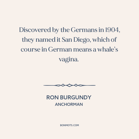 A quote from Anchorman about san diego: “Discovered by the Germans in 1904, they named it San Diego, which of course…”