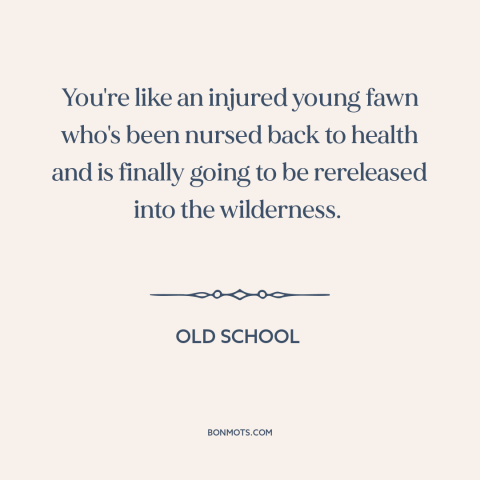 A quote from Old School about getting back out there: “You're like an injured young fawn who's been nursed back to health…”