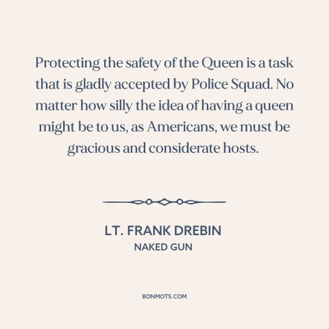 A quote from Naked Gun about monarchy: “Protecting the safety of the Queen is a task that is gladly accepted by…”