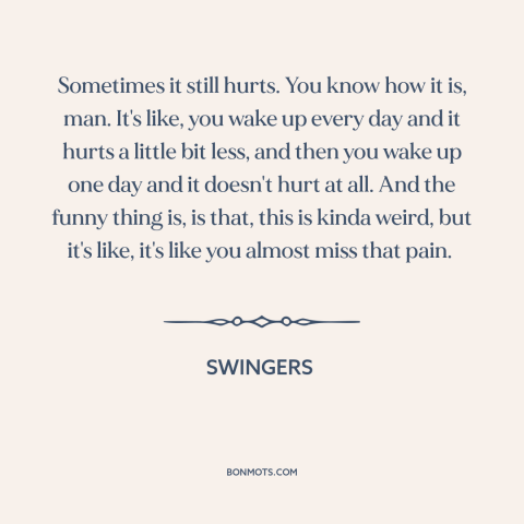 A quote from Swingers  about getting over someone: “Sometimes it still hurts. You know how it is, man. It's like, you wake…”