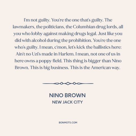 A quote from New Jack City about war on drugs: “I'm not guilty. You're the one that's guilty. The lawmakers…”