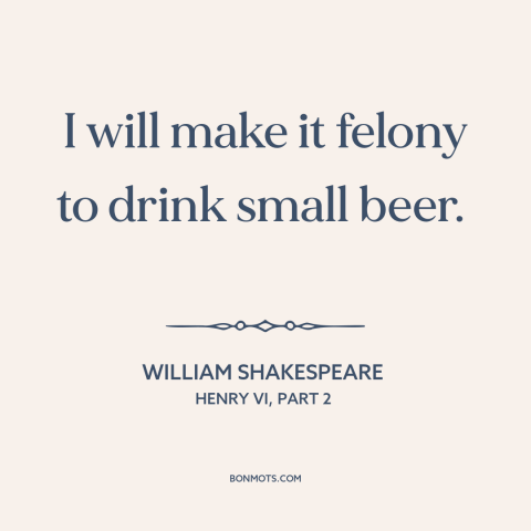 A quote by William Shakespeare about beer: “I will make it felony to drink small beer.”