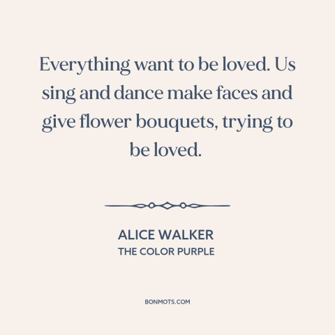 A quote by Alice Walker about need for love: “Everything want to be loved. Us sing and dance make faces and give flower…”