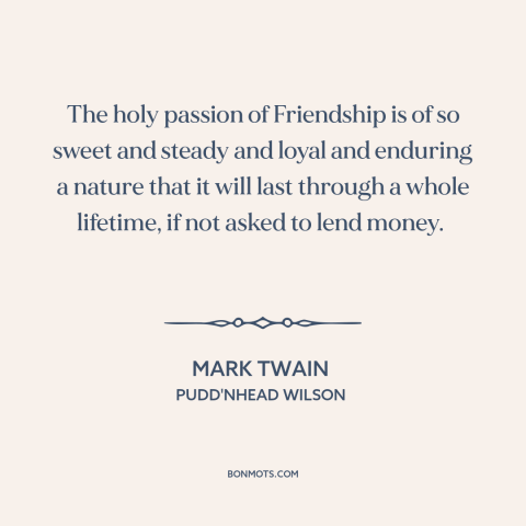 A quote by Mark Twain about money and friendship: “The holy passion of Friendship is of so sweet and steady and loyal and…”